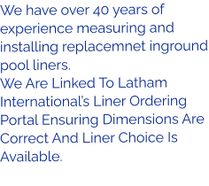 We have over 40 years of experience measuring and installing replacemnet inground pool liners. We Are Linked To Latham International’s Liner Ordering Portal Ensuring Dimensions Are Correct And Liner Choice Is Available.